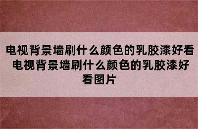 电视背景墙刷什么颜色的乳胶漆好看 电视背景墙刷什么颜色的乳胶漆好看图片